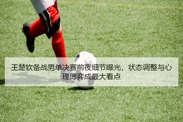 王楚钦备战男单决赛前夜细节曝光，状态调整与心理博弈成最大看点